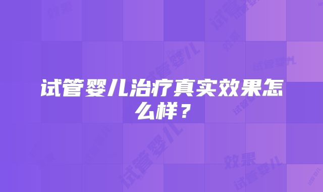 试管婴儿治疗真实效果怎么样?