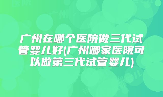 广州在哪个医院做三代试管婴儿好(广州哪家医院可以做第三代试管婴儿)