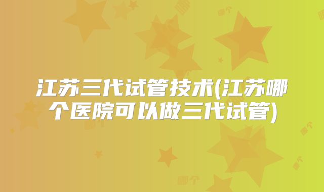 江苏三代试管技术(江苏哪个医院可以做三代试管)