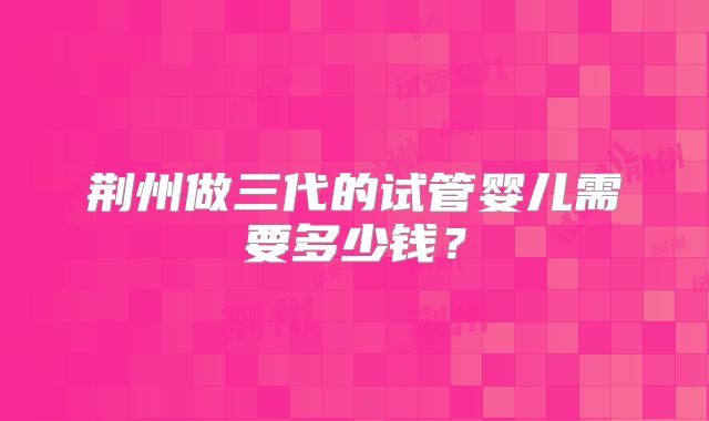 荆州做三代的试管婴儿需要多少钱？
