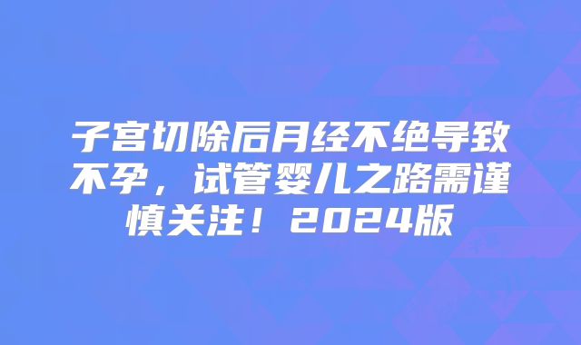 子宫切除后月经不绝导致不孕,试管婴儿之路需谨慎关注!2024版