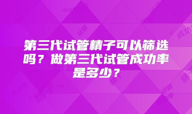 第三代试管精子可以筛选吗？做第三代试管成功率是多少？