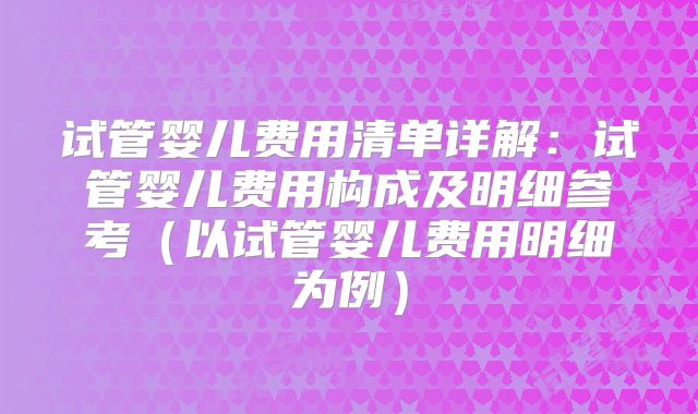 试管婴儿费用清单详解：试管婴儿费用构成及明细参考（以试管婴儿费用明细为例）