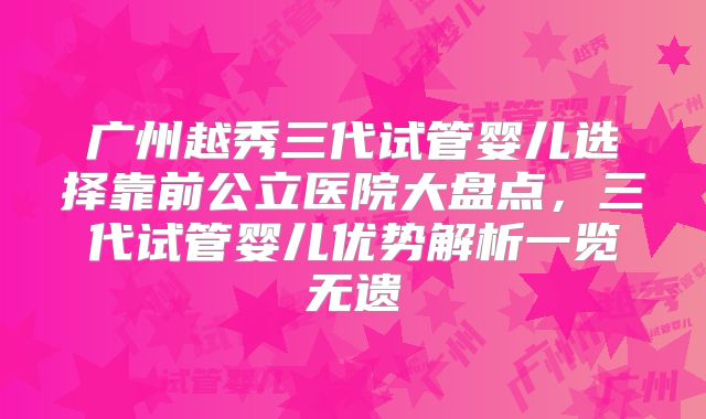 广州越秀三代试管婴儿选择靠前公立医院大盘点，三代试管婴儿优势解析一览无遗