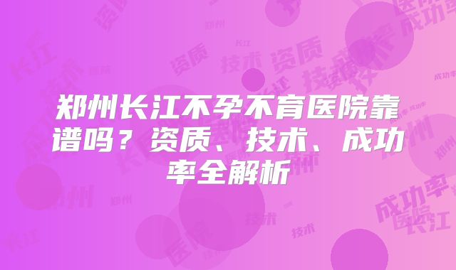 郑州长江不孕不育医院靠谱吗？资质、技术、成功率全解析