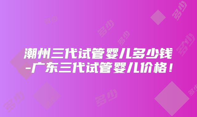 潮州三代试管婴儿多少钱-广东三代试管婴儿价格!