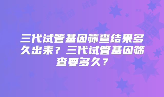 三代试管基因筛查结果多久出来？三代试管基因筛查要多久？