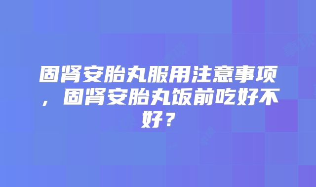 固肾安胎丸服用注意事项，固肾安胎丸饭前吃好不好？