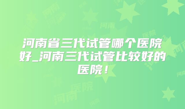 河南省三代试管哪个医院好_河南三代试管比较好的医院！