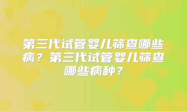 第三代试管婴儿筛查哪些病?第三代试管婴儿筛查哪些病种?