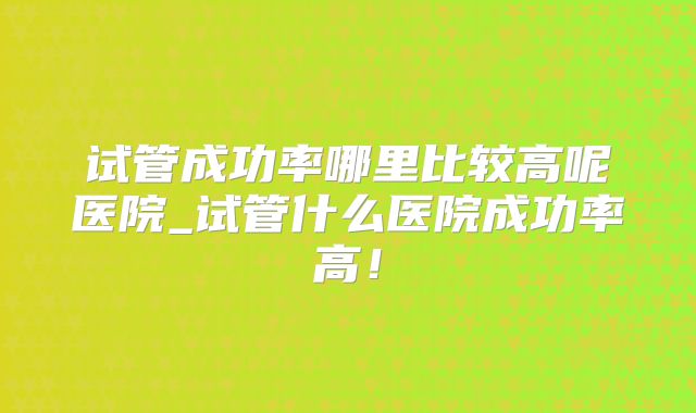 试管成功率哪里比较高呢医院_试管什么医院成功率高!