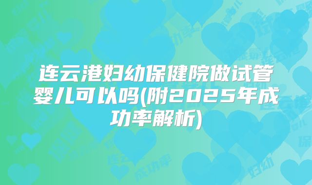 连云港妇幼保健院做试管婴儿可以吗(附2025年成功率解析)