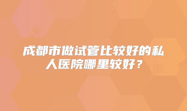 成都市做试管比较好的私人医院哪里较好？
