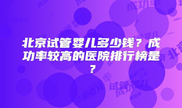 北京试管婴儿多少钱？成功率较高的医院排行榜是？