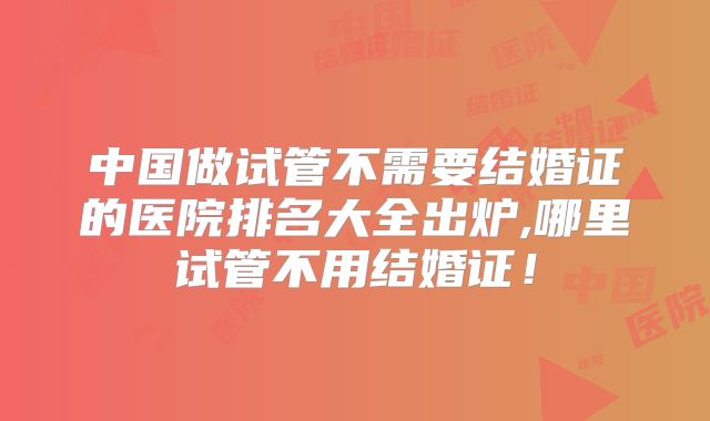中国做试管不需要结婚证的医院排名大全出炉,哪里试管不用结婚证!