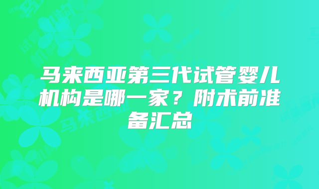马来西亚第三代试管婴儿机构是哪一家?附术前准备汇总