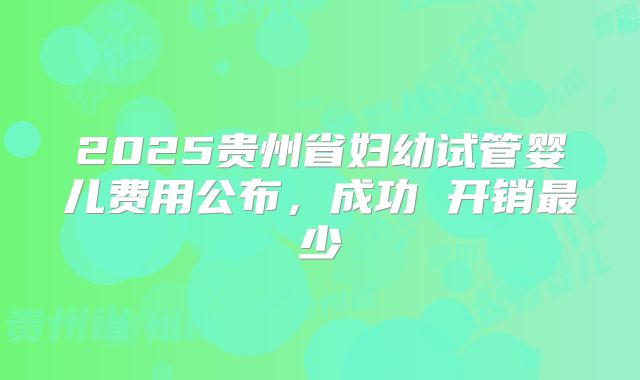 2025贵州省妇幼试管婴儿费用公布，成功 开销最少