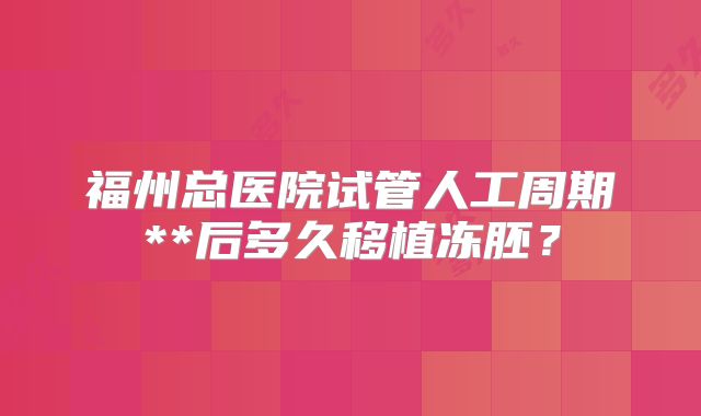福州总医院试管人工周期**后多久移植冻胚？