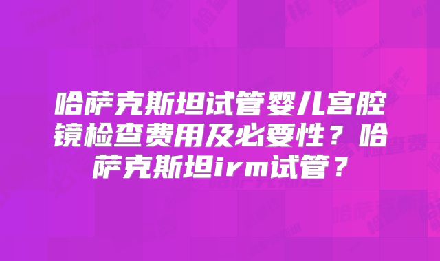 哈萨克斯坦试管婴儿宫腔镜检查费用及必要性？哈萨克斯坦irm试管？