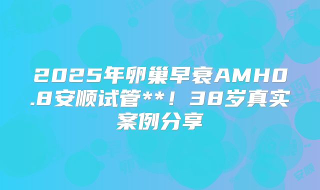 2025年卵巢早衰AMH0.8安顺试管**！38岁真实案例分享