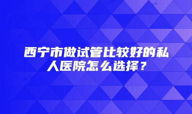 西宁市做试管比较好的私人医院怎么选择？