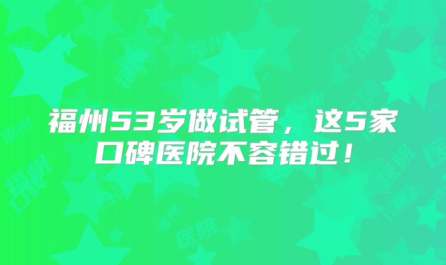 福州53岁做试管，这5家口碑医院不容错过！