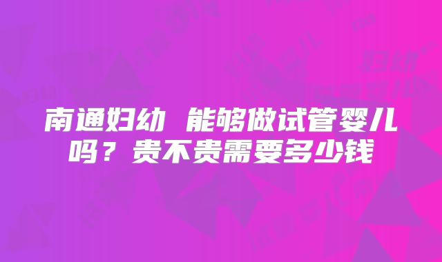南通妇幼 能够做试管婴儿吗?贵不贵需要多少钱