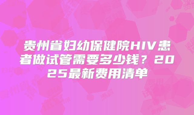 贵州省妇幼保健院HIV患者做试管需要多少钱?2025最新费用清单