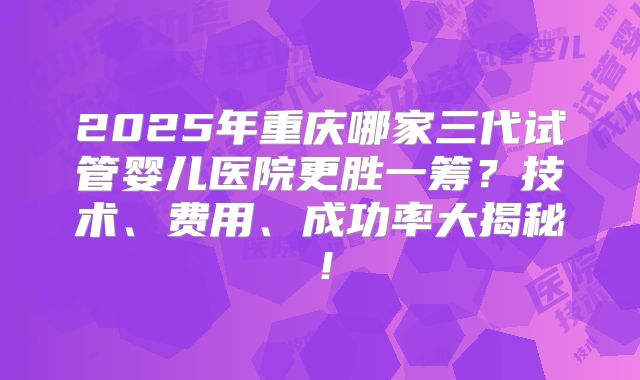 2025年重庆哪家三代试管婴儿医院更胜一筹？技术、费用、成功率大揭秘！