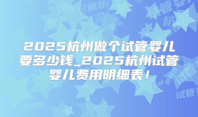 2025杭州做个试管婴儿要多少钱_2025杭州试管婴儿费用明细表！