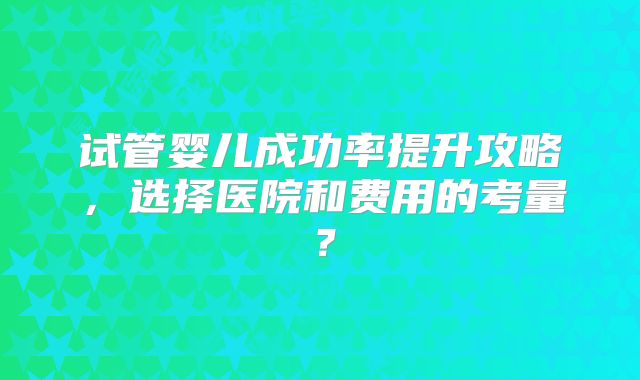 试管婴儿成功率提升攻略，选择医院和费用的考量？