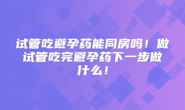 试管吃避孕药能同房吗!做试管吃完避孕药下一步做什么!