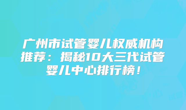 广州市试管婴儿权威机构推荐：揭秘10大三代试管婴儿中心排行榜！