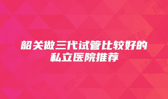 韶关做三代试管比较好的私立医院推荐