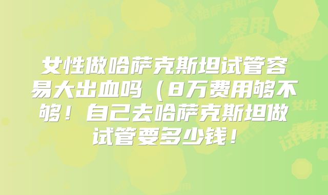 女性做哈萨克斯坦试管容易大出血吗(8万费用够不够!自己去哈萨克斯坦做试管要多少钱!