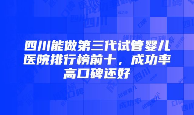 四川能做第三代试管婴儿医院排行榜前十，成功率高口碑还好