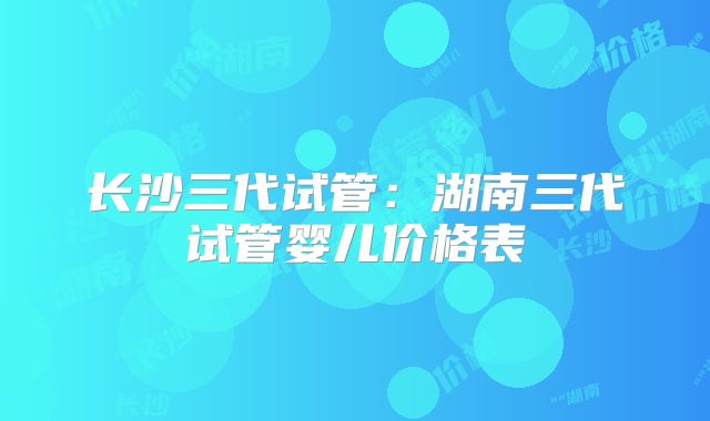 长沙三代试管：湖南三代试管婴儿价格表