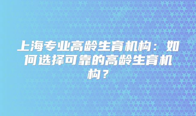 上海专业高龄生育机构：如何选择可靠的高龄生育机构？