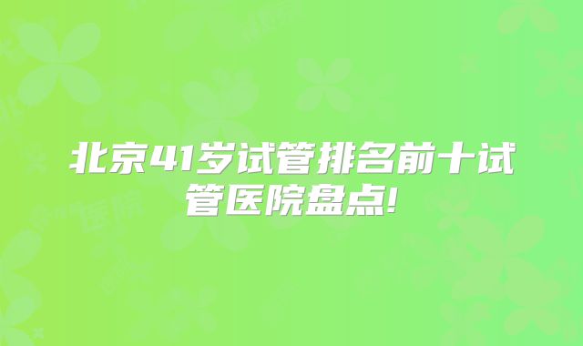北京41岁试管排名前十试管医院盘点!
