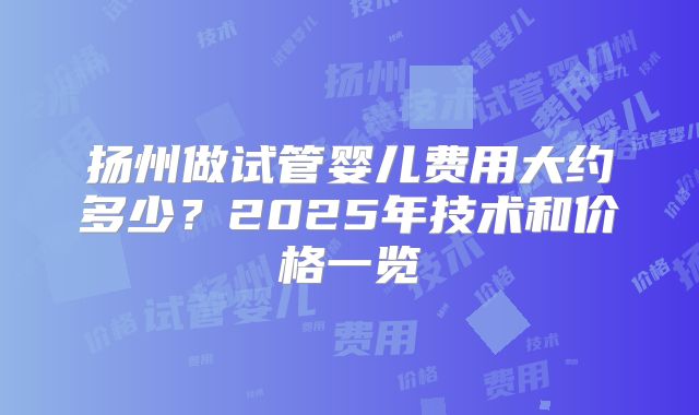 扬州做试管婴儿费用大约多少？2025年技术和价格一览