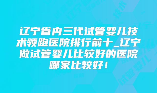 辽宁省内三代试管婴儿技术领跑医院排行前十_辽宁做试管婴儿比较好的医院哪家比较好！