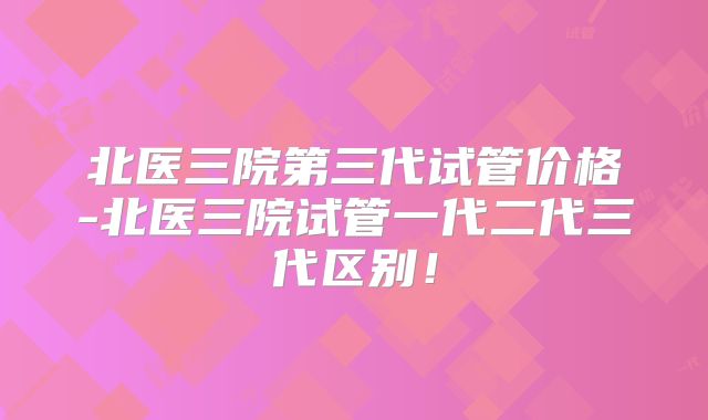 北医三院第三代试管价格-北医三院试管一代二代三代区别！