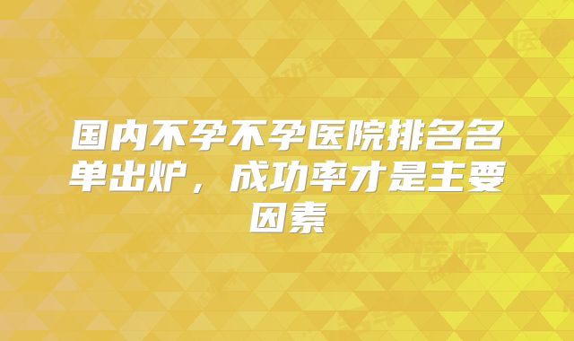 国内不孕不孕医院排名名单出炉,成功率才是主要因素