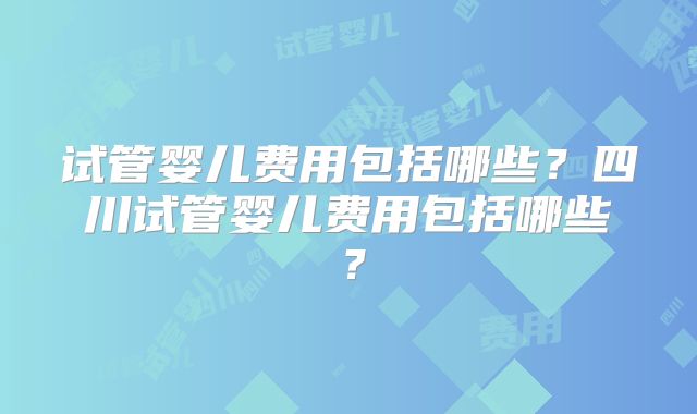 试管婴儿费用包括哪些？四川试管婴儿费用包括哪些？