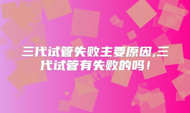 三代试管失败主要原因,三代试管有失败的吗！