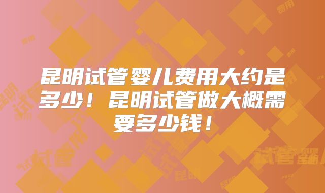 昆明试管婴儿费用大约是多少！昆明试管做大概需要多少钱！