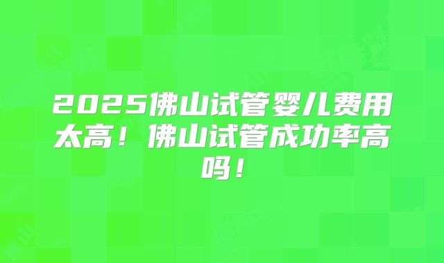2025佛山试管婴儿费用太高!佛山试管成功率高吗!