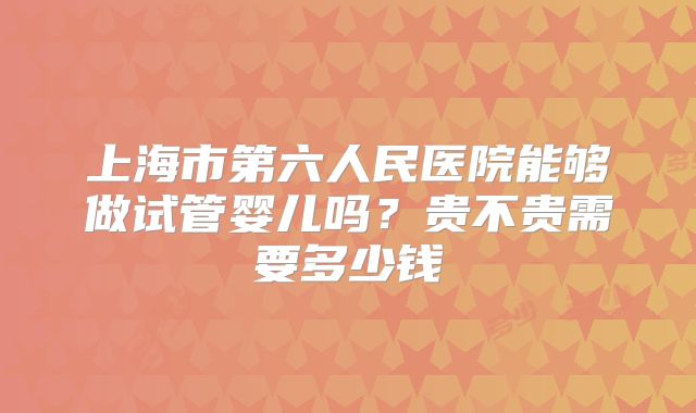 上海市第六人民医院能够做试管婴儿吗？贵不贵需要多少钱