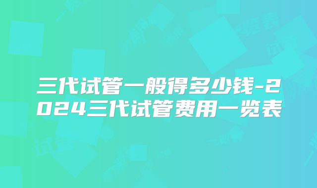 三代试管一般得多少钱-2024三代试管费用一览表