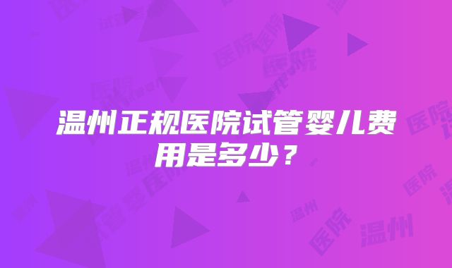温州正规医院试管婴儿费用是多少？